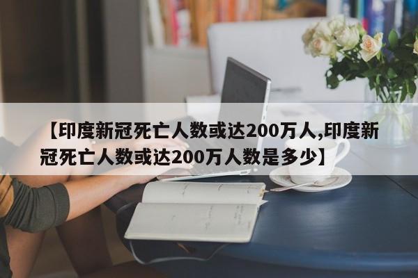 【印度新冠死亡人数或达200万人,印度新冠死亡人数或达200万人数是多少】