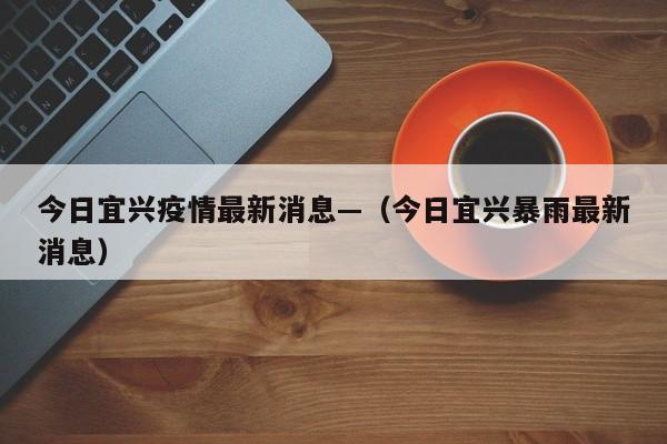 今日宜兴疫情最新消息—（今日宜兴暴雨最新消息）