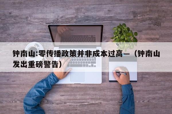 钟南山:零传播政策并非成本过高—（钟南山发出重磅警告）
