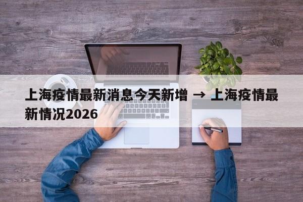 上海疫情最新消息今天新增 → 上海疫情最新情况2026