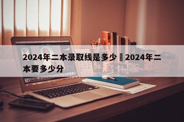 2024年二本录取线是多少›2024年二本要多少分