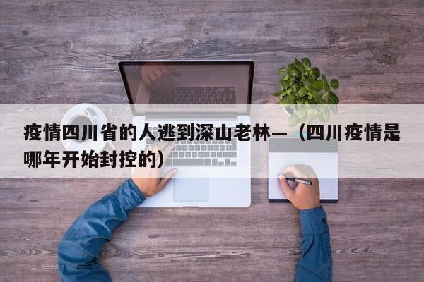 疫情四川省的人逃到深山老林—（四川疫情是哪年开始封控的）
