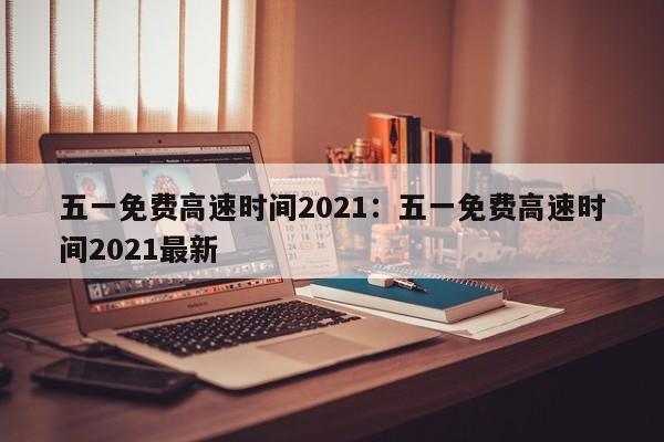 五一免费高速时间2021：五一免费高速时间2021最新