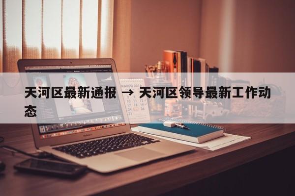 天河区最新通报 → 天河区领导最新工作动态