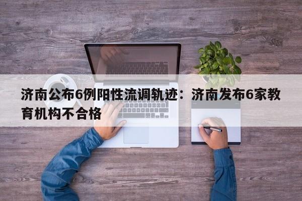 济南公布6例阳性流调轨迹：济南发布6家教育机构不合格