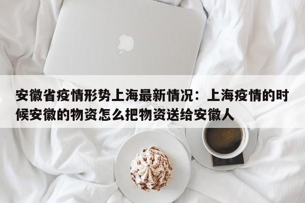 安徽省疫情形势上海最新情况：上海疫情的时候安徽的物资怎么把物资送给安徽人