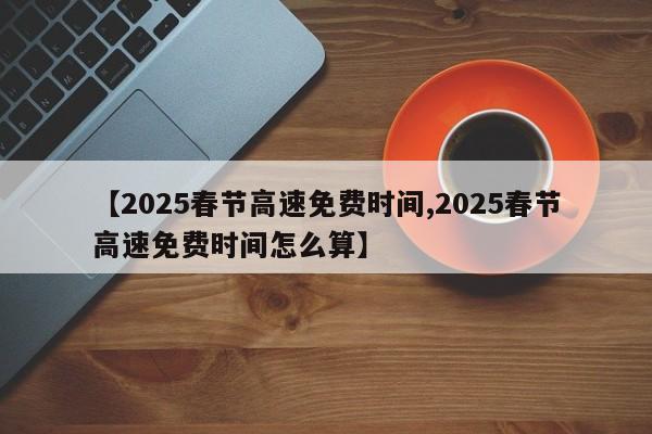 【2025春节高速免费时间,2025春节高速免费时间怎么算】