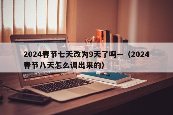 2024春节七天改为9天了吗—（2024春节八天怎么调出来的）
