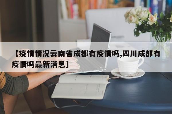 【疫情情况云南省成都有疫情吗,四川成都有疫情吗最新消息】