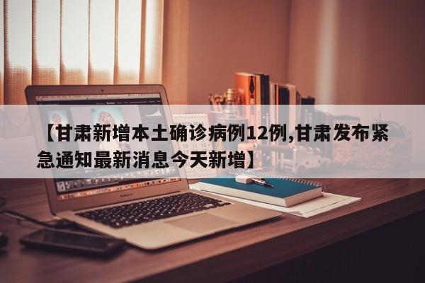 【甘肃新增本土确诊病例12例,甘肃发布紧急通知最新消息今天新增】