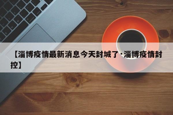 【淄博疫情最新消息今天封城了·淄博疫情封控】