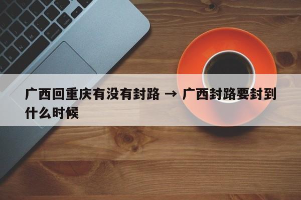 广西回重庆有没有封路 → 广西封路要封到什么时候