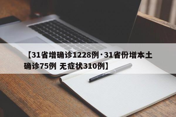 【31省增确诊1228例·31省份增本土确诊75例 无症状310例】