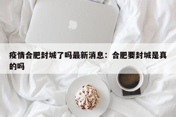 疫情合肥封城了吗最新消息：合肥要封城是真的吗