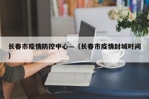 长春市疫情防控中心—（长春市疫情封城时间）