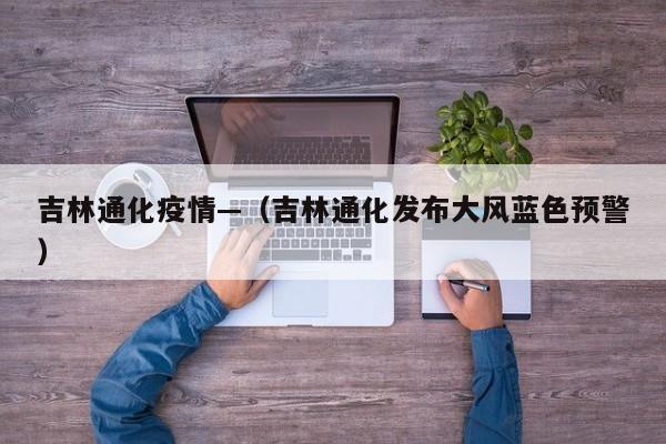 吉林通化疫情—（吉林通化发布大风蓝色预警）