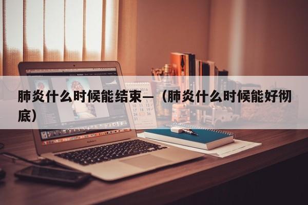 肺炎什么时候能结束—（肺炎什么时候能好彻底）