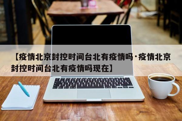 【疫情北京封控时间台北有疫情吗·疫情北京封控时间台北有疫情吗现在】
