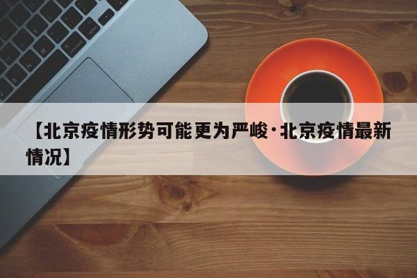 【北京疫情形势可能更为严峻·北京疫情最新情况】