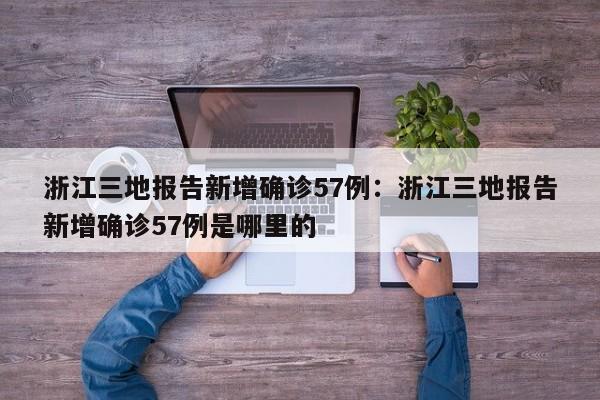 浙江三地报告新增确诊57例：浙江三地报告新增确诊57例是哪里的
