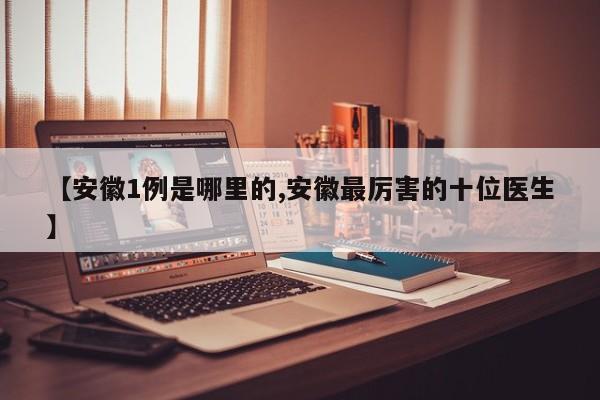 【安徽1例是哪里的,安徽最厉害的十位医生】