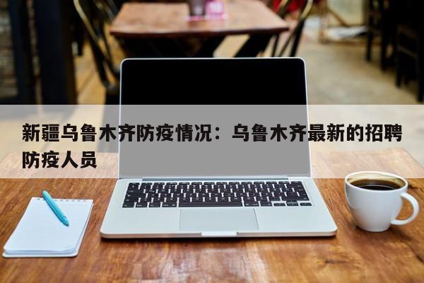 新疆乌鲁木齐防疫情况：乌鲁木齐最新的招聘防疫人员