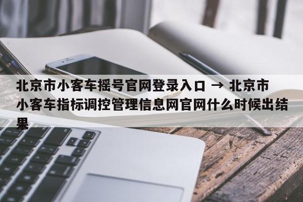 北京市小客车摇号官网登录入口 → 北京市小客车指标调控管理信息网官网什么时候出结果