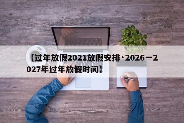 【过年放假2021放假安排·2026一2027年过年放假时间】