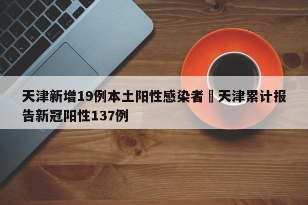 天津新增19例本土阳性感染者›天津累计报告新冠阳性137例