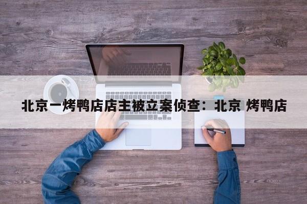 北京一烤鸭店店主被立案侦查：北京 烤鸭店