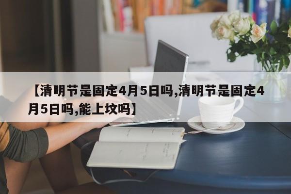 【清明节是固定4月5日吗,清明节是固定4月5日吗,能上坟吗】