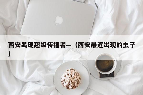 西安出现超级传播者—（西安最近出现的虫子）