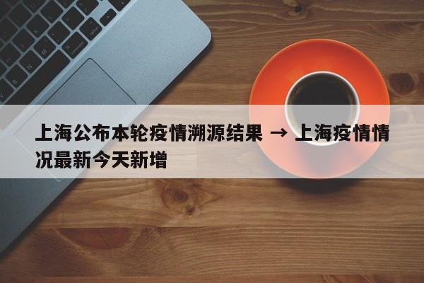 上海公布本轮疫情溯源结果 → 上海疫情情况最新今天新增
