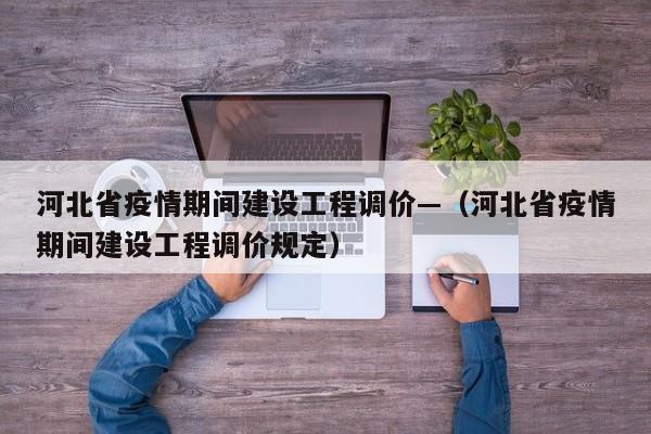 河北省疫情期间建设工程调价—(河北省疫情期间建设工程调价规定)