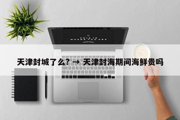 天津封城了么? → 天津封海期间海鲜贵吗
