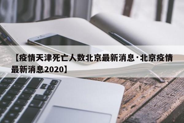 【疫情天津死亡人数北京最新消息·北京疫情最新消息2020】