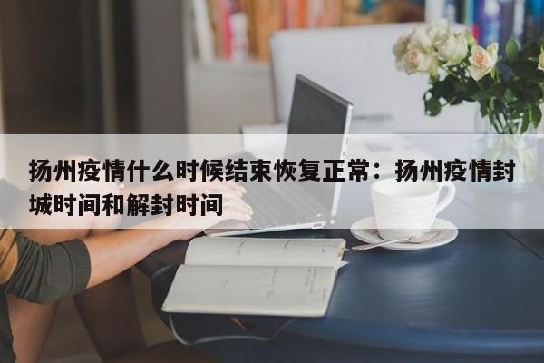 扬州疫情什么时候结束恢复正常：扬州疫情封城时间和解封时间