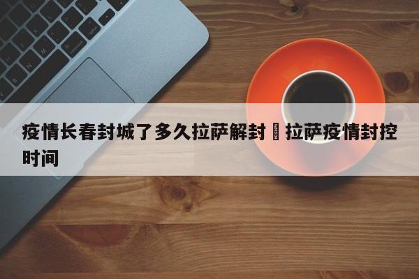 疫情长春封城了多久拉萨解封›拉萨疫情封控时间