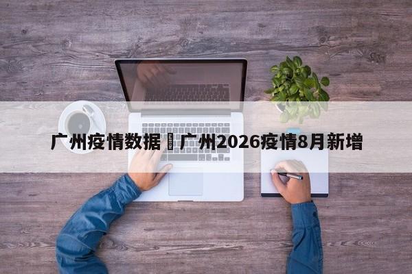 广州疫情数据›广州2026疫情8月新增