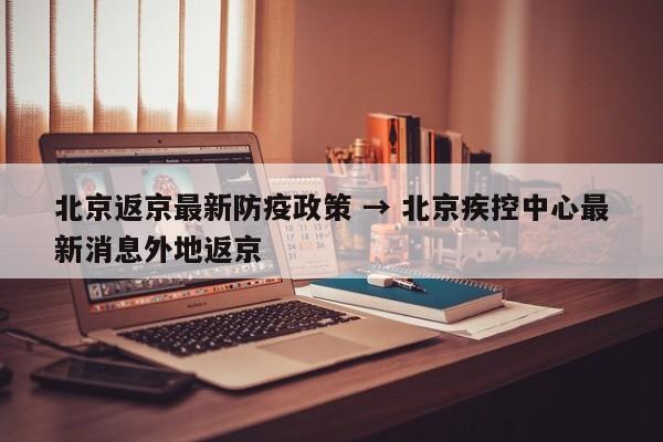 北京返京最新防疫政策 → 北京疾控中心最新消息外地返京