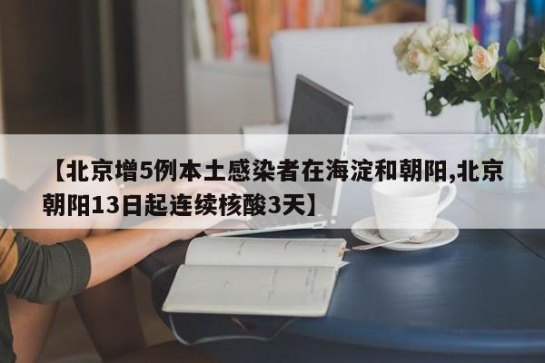 【北京增5例本土感染者在海淀和朝阳,北京朝阳13日起连续核酸3天】