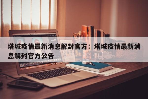 塔城疫情最新消息解封官方：塔城疫情最新消息解封官方公告