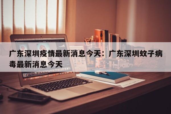 广东深圳疫情最新消息今天：广东深圳蚊子病毒最新消息今天
