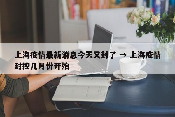 上海疫情最新消息今天又封了 → 上海疫情封控几月份开始