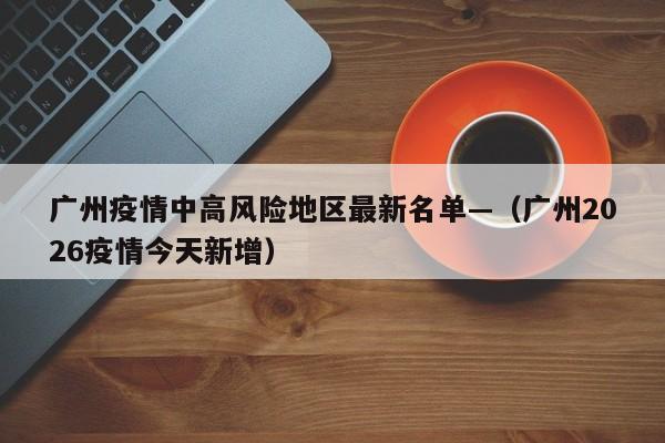 广州疫情中高风险地区最新名单—（广州2026疫情今天新增）