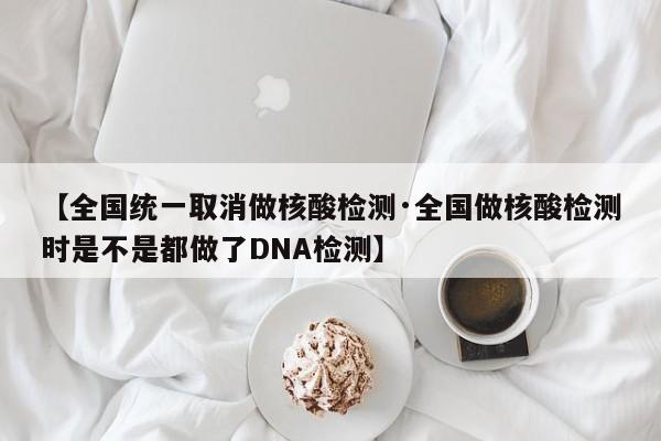 【全国统一取消做核酸检测·全国做核酸检测时是不是都做了DNA检测】