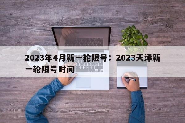 2023年4月新一轮限号：2023天津新一轮限号时间