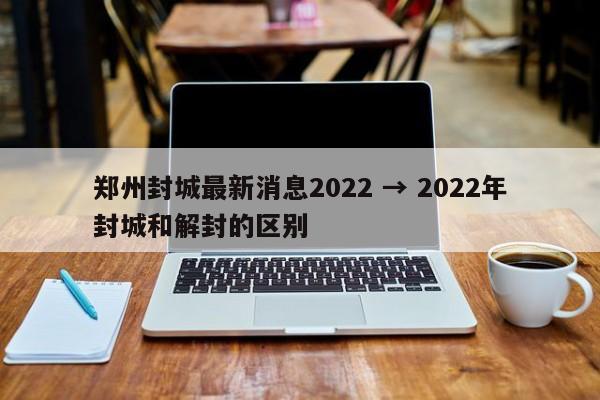 郑州封城最新消息2022 → 2022年封城和解封的区别