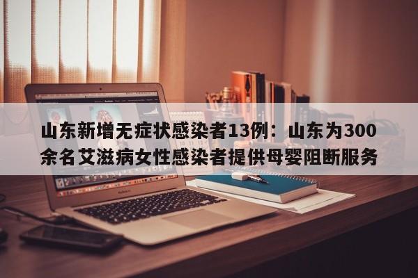山东新增无症状感染者13例：山东为300余名艾滋病女性感染者提供母婴阻断服务