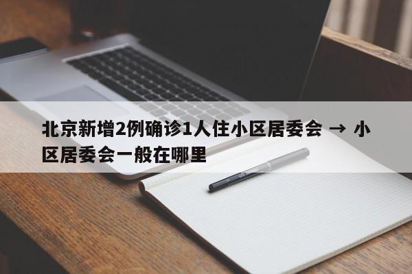 北京新增2例确诊1人住小区居委会 → 小区居委会一般在哪里